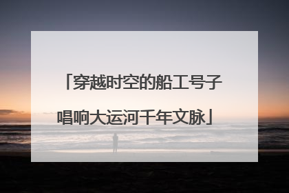 穿越时空的船工号子唱响大运河千年文脉
